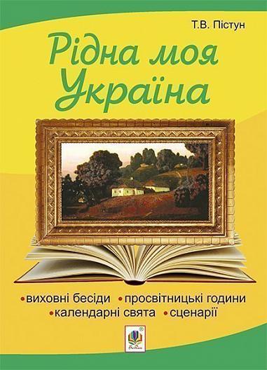 Рідна моя Україна  Виховні бесіди, календарні свята, сценарії, просвітницькі години. Вид. 2-е, доп.  Пістун Т.В.